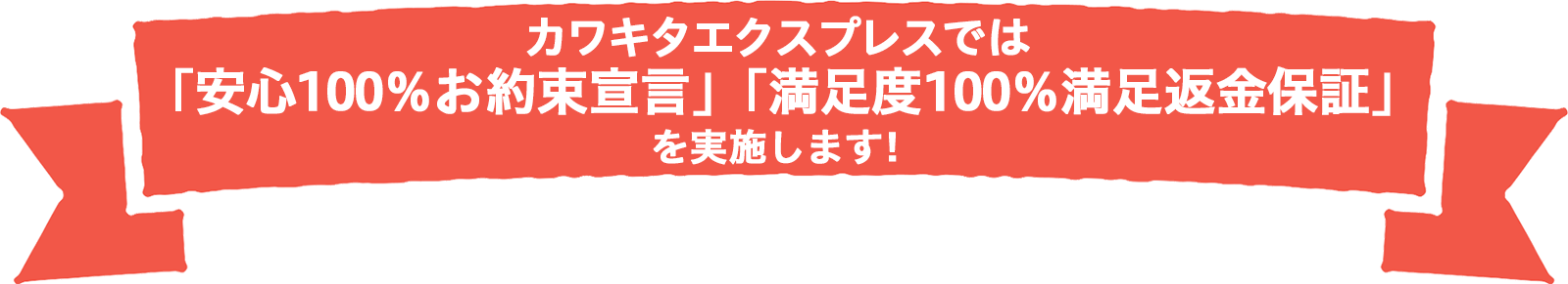 カワキタエクスプレスでは「安心100％ お約束宣言」「満足度100％ 満足返金保証」を実施します！