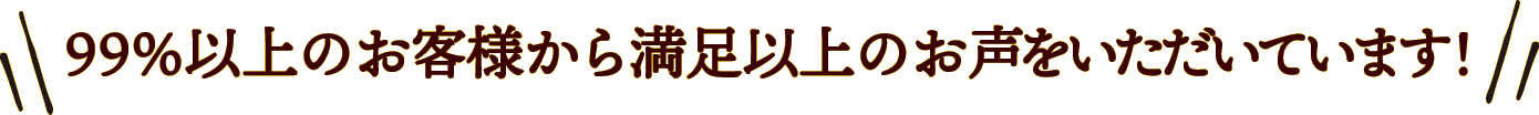 99%以上のお客様から満足以上のお声をいただいています！